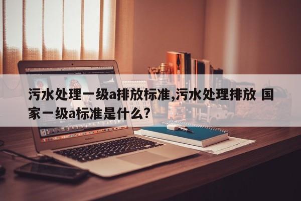 污水处理一级a排放标准,污水处理排放 国家一级a标准是什么?