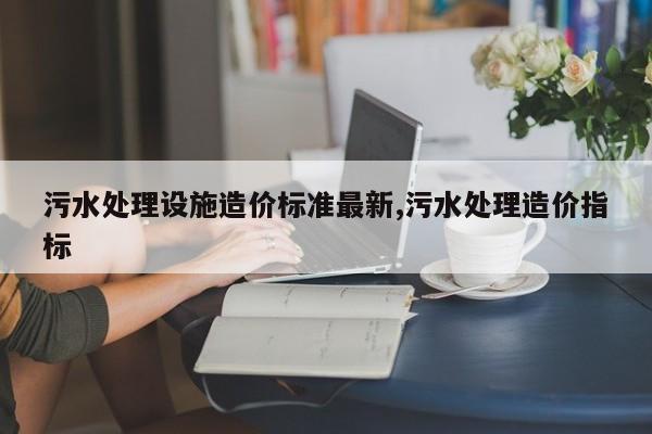 污水处理设施造价标准最新,污水处理造价指标