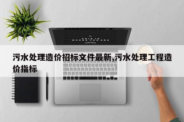 污水处理造价招标文件最新,污水处理工程造价指标