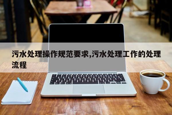 污水处理操作规范要求,污水处理工作的处理流程