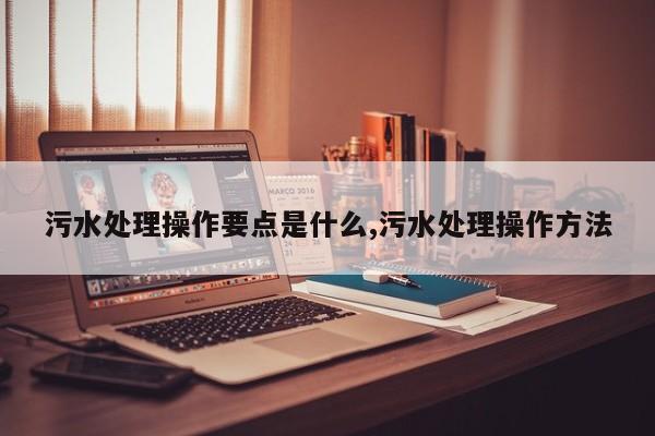 污水处理操作要点是什么,污水处理操作方法
